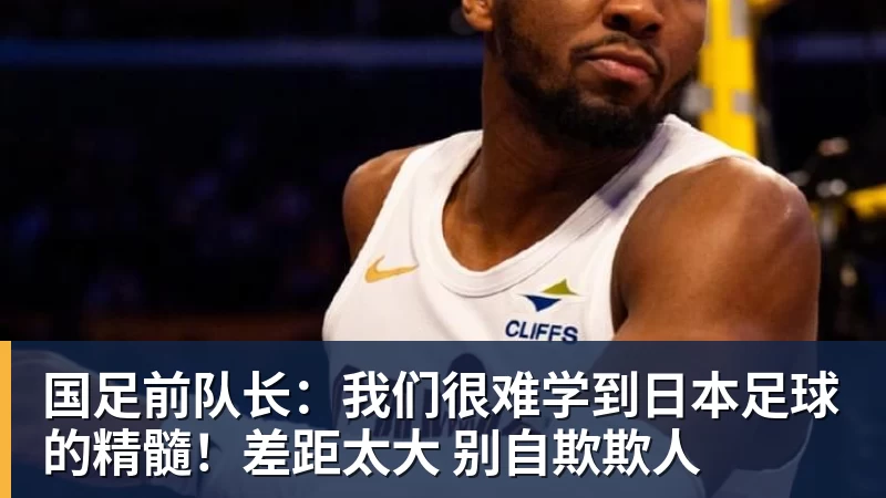 国足前队长：我们很难学到日本足球的精髓！差距太大 别自欺欺人