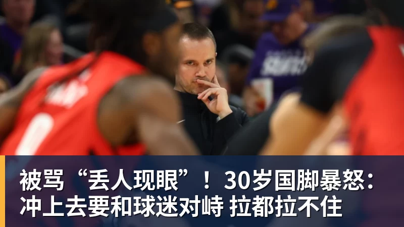 被骂“丢人现眼”！30岁国脚暴怒：冲上去要和球迷对峙 拉都拉不住