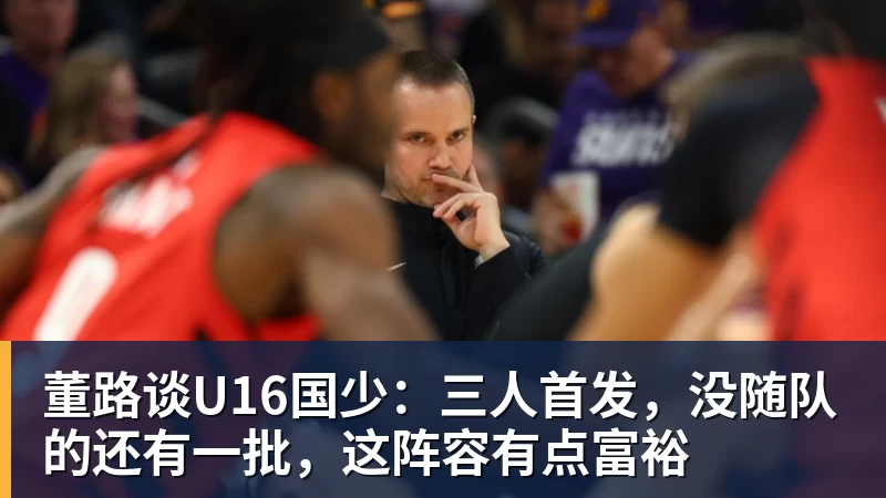 董路谈U16国少：三人首发，没随队的还有一批，这阵容有点富裕